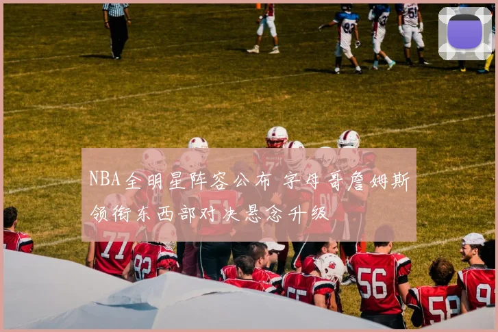 NBA全明星阵容公布 字母哥詹姆斯领衔东西部对决悬念升级