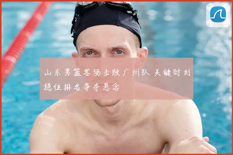 山东男篮客场击败广州队 关键时刻稳住排名争夺悬念