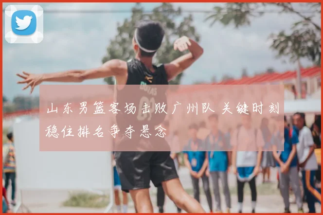 山东男篮客场击败广州队 关键时刻稳住排名争夺悬念